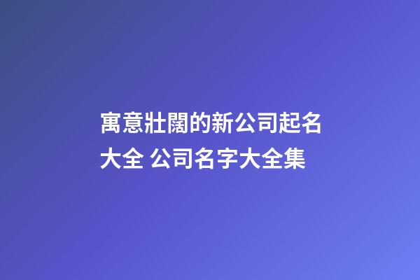 寓意壯闊的新公司起名大全 公司名字大全集